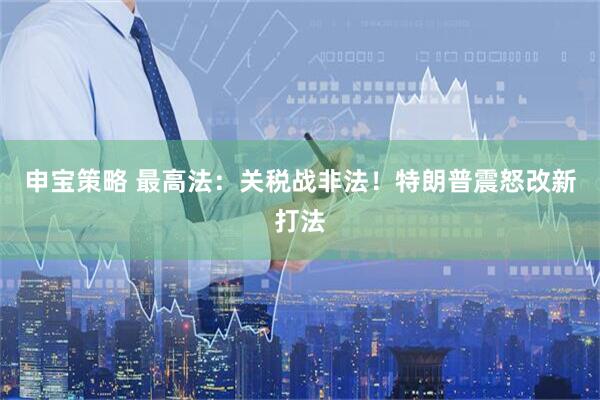 申宝策略 最高法：关税战非法！特朗普震怒改新打法