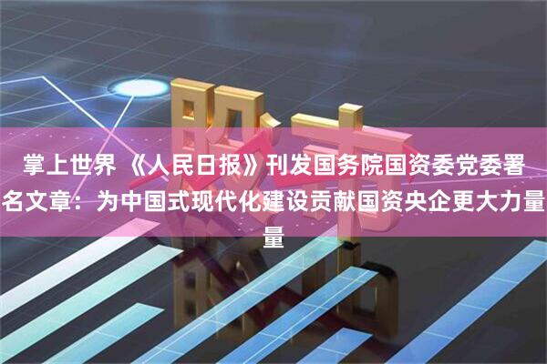 掌上世界 《人民日报》刊发国务院国资委党委署名文章：为中国式现代化建设贡献国资央企更大力量