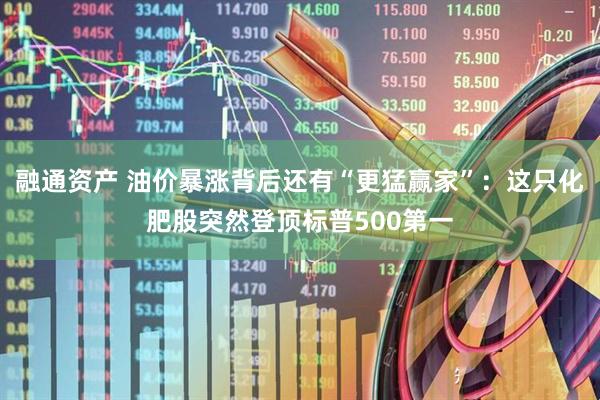 融通资产 油价暴涨背后还有“更猛赢家”：这只化肥股突然登顶标普500第一