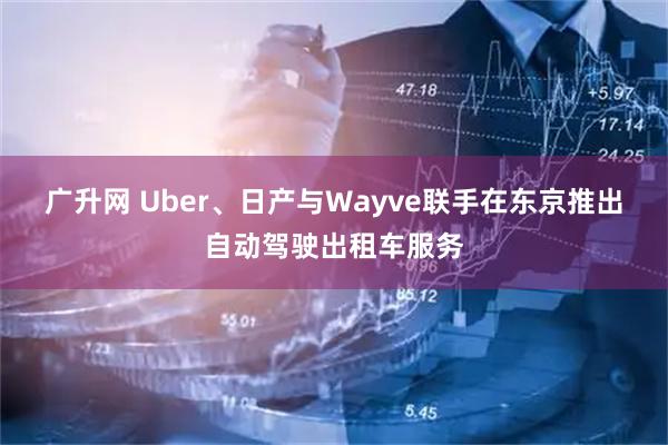 广升网 Uber、日产与Wayve联手在东京推出自动驾驶出租车服务