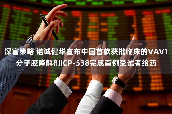 深富策略 诺诚健华宣布中国首款获批临床的VAV1分子胶降解剂ICP-538完成首例受试者给药