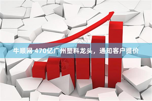 牛顺网 470亿广州塑料龙头，通知客户提价