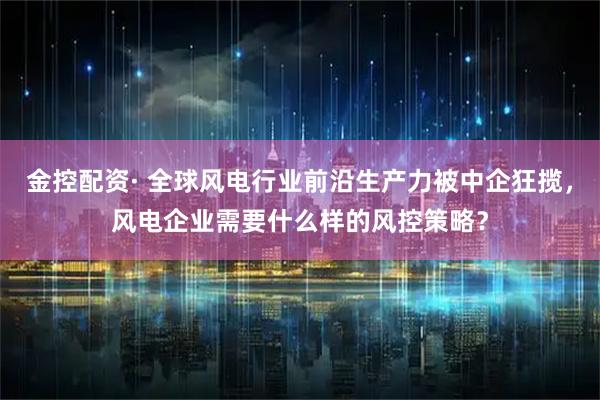 金控配资· 全球风电行业前沿生产力被中企狂揽，风电企业需要什么样的风控策略？