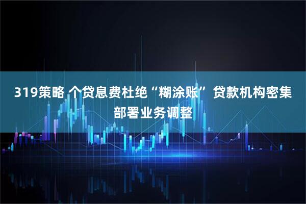 319策略 个贷息费杜绝“糊涂账” 贷款机构密集部署业务调整