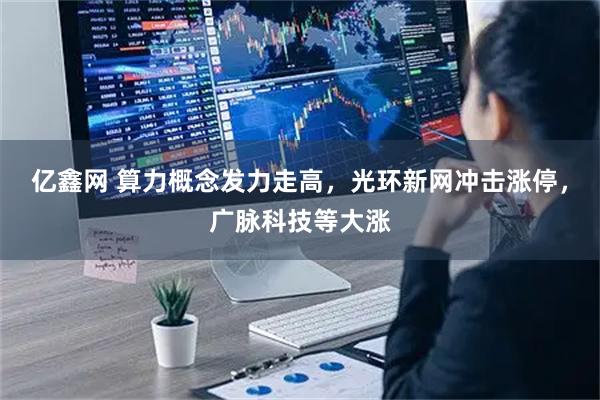 亿鑫网 算力概念发力走高，光环新网冲击涨停，广脉科技等大涨