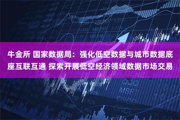 牛金所 国家数据局：强化低空数据与城市数据底座互联互通 探索开展低空经济领域数据市场交易