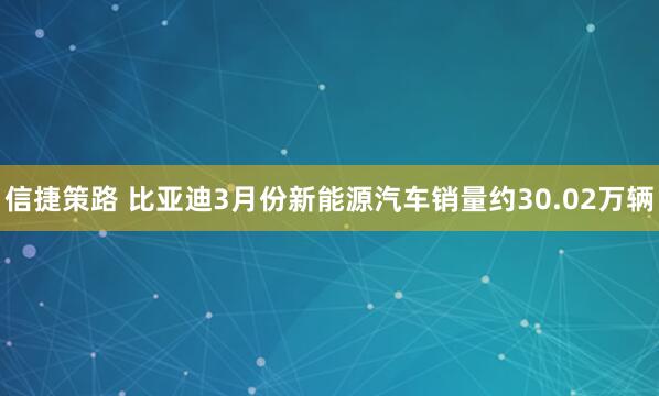 信捷策路 比亚迪3月份新能源汽车销量约30.02万辆