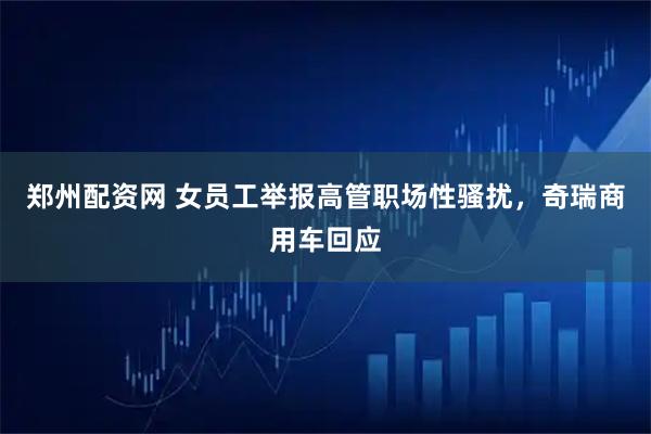 郑州配资网 女员工举报高管职场性骚扰，奇瑞商用车回应