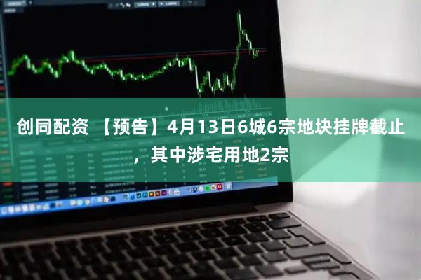 创同配资 【预告】4月13日6城6宗地块挂牌截止，其中涉宅用地2宗