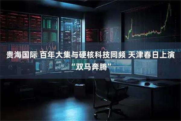 贵海国际 百年大集与硬核科技同频 天津春日上演“双马奔腾”