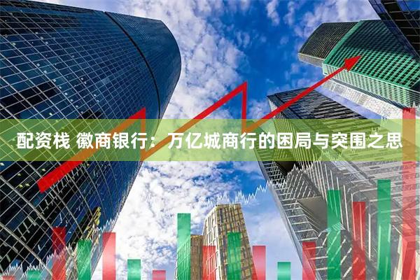 配资栈 徽商银行：万亿城商行的困局与突围之思