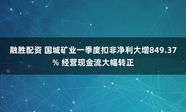 融胜配资 国城矿业一季度扣非净利大增849.37% 经营现金流大幅转正