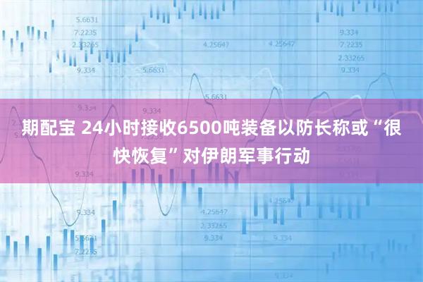 期配宝 24小时接收6500吨装备　以防长称或“很快恢复”对伊朗军事行动
