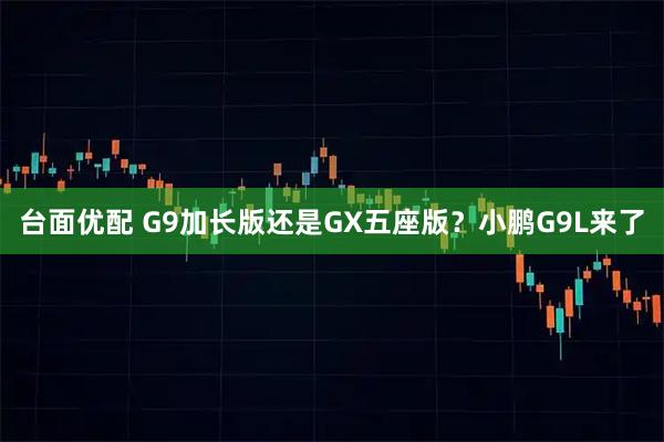 台面优配 G9加长版还是GX五座版？小鹏G9L来了