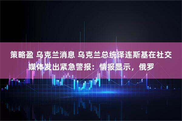 策略盈 乌克兰消息 乌克兰总统泽连斯基在社交媒体发出紧急警报：情报显示，俄罗