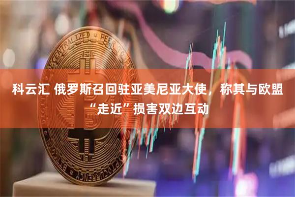 科云汇 俄罗斯召回驻亚美尼亚大使,称其与欧盟“走近”损害双边互动