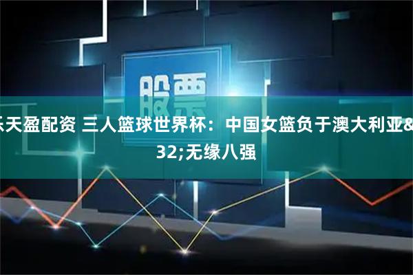 乐天盈配资 三人篮球世界杯：中国女篮负于澳大利亚 无缘八强