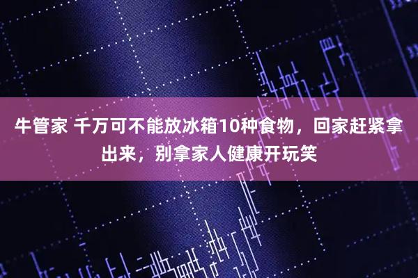 牛管家 千万可不能放冰箱10种食物,回家赶紧拿出来,别拿家人健康开玩笑