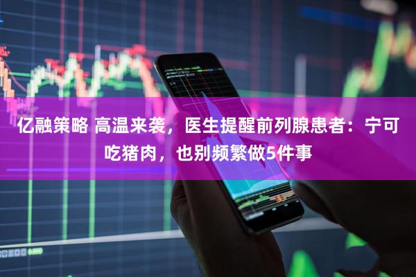 亿融策略 高温来袭，医生提醒前列腺患者：宁可吃猪肉，也别频繁做5件事