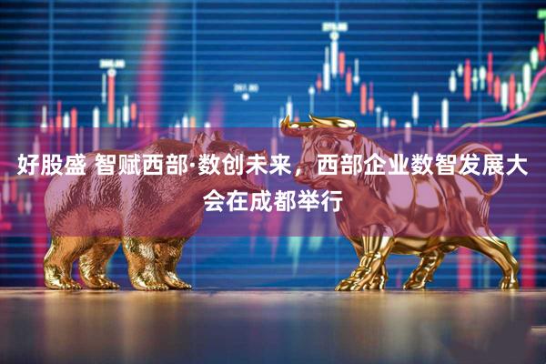 好股盛 智赋西部·数创未来，西部企业数智发展大会在成都举行