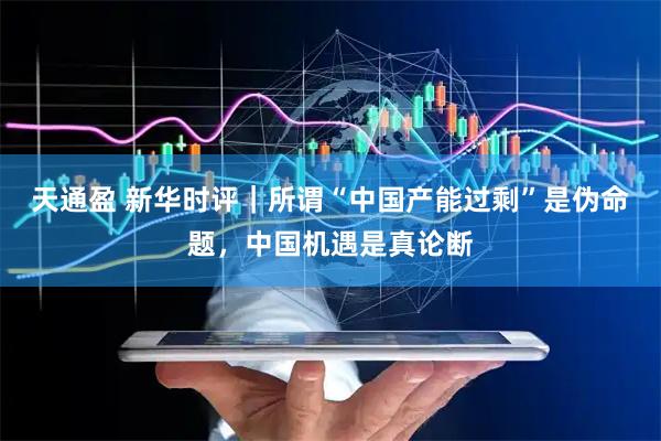 天通盈 新华时评｜所谓“中国产能过剩”是伪命题，中国机遇是真论断