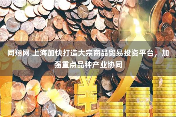 同翔网 上海加快打造大宗商品贸易投资平台，加强重点品种产业协同
