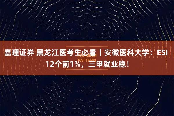 嘉理证券 黑龙江医考生必看｜安徽医科大学：ESI 12个前1%，三甲就业稳！