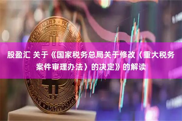 股盈汇 关于《国家税务总局关于修改〈重大税务案件审理办法〉的决定》的解读