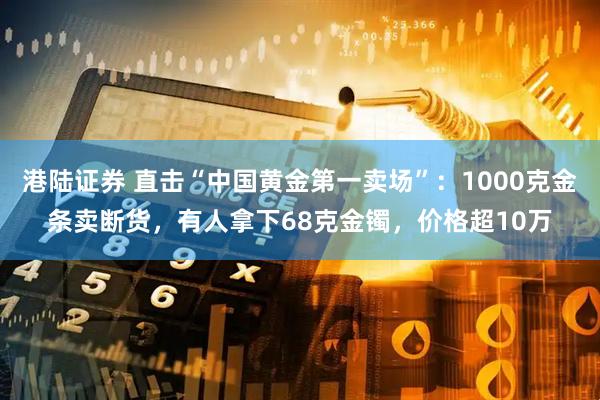 港陆证券 直击“中国黄金第一卖场”：1000克金条卖断货，有人拿下68克金镯，价格超10万