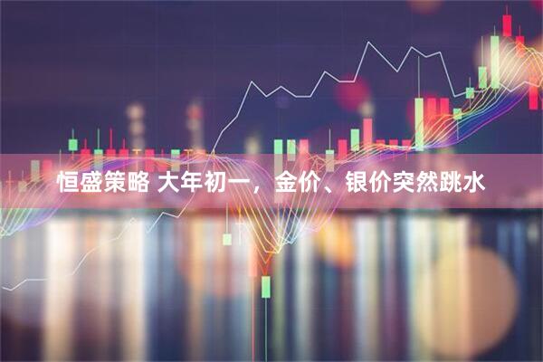 恒盛策略 大年初一，金价、银价突然跳水