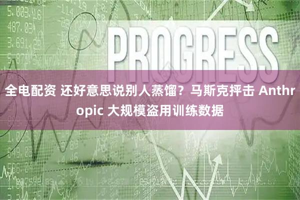 全电配资 还好意思说别人蒸馏？马斯克抨击 Anthropic 大规模盗用训练数据