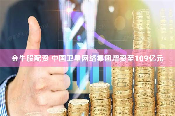 金牛股配资 中国卫星网络集团增资至109亿元