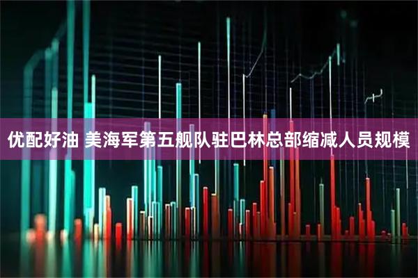 优配好油 美海军第五舰队驻巴林总部缩减人员规模