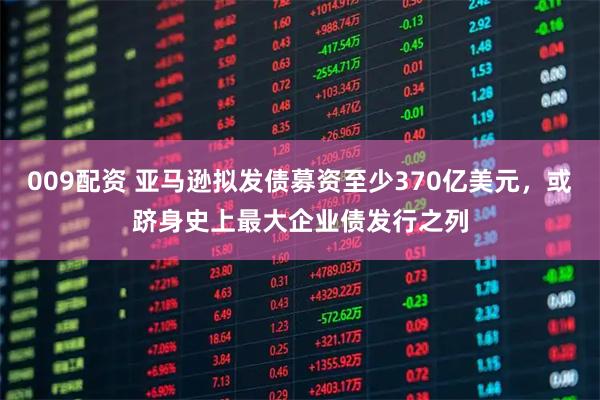 009配资 亚马逊拟发债募资至少370亿美元，或跻身史上最大企业债发行之列