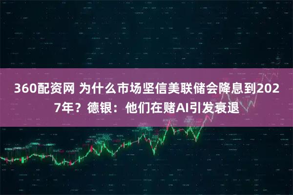 360配资网 为什么市场坚信美联储会降息到2027年？德银：他们在赌AI引发衰退