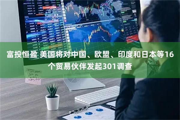 富投恒盈 美国将对中国、欧盟、印度和日本等16个贸易伙伴发起301调查