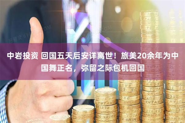 中岩投资 回国五天后安详离世！旅美20余年为中国舞正名，弥留之际包机回国