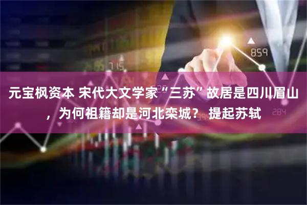 元宝枫资本 宋代大文学家“三苏”故居是四川眉山，为何祖籍却是河北栾城？ 提起苏轼