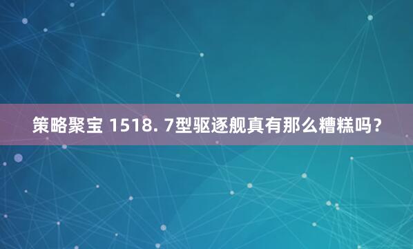 策略聚宝 1518. 7型驱逐舰真有那么糟糕吗？