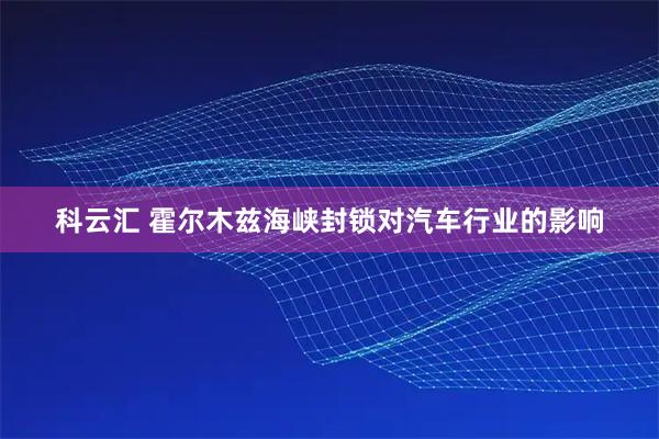 科云汇 霍尔木兹海峡封锁对汽车行业的影响
