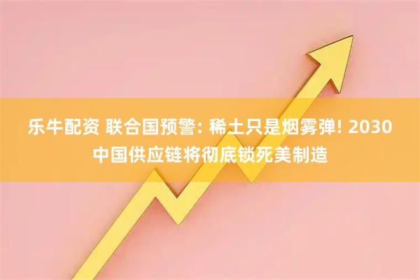 乐牛配资 联合国预警: 稀土只是烟雾弹! 2030中国供应链将彻底锁死美制造