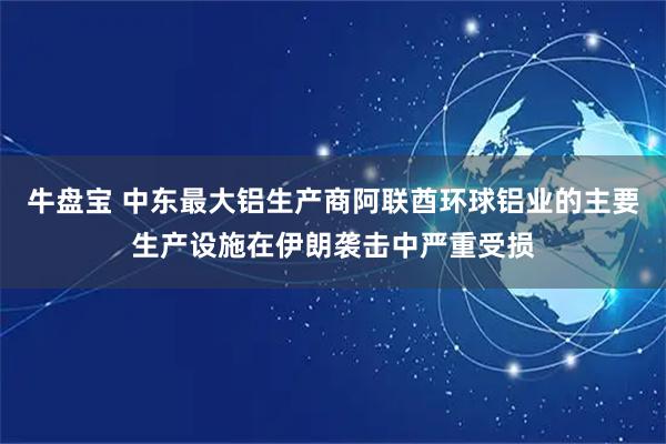 牛盘宝 中东最大铝生产商阿联酋环球铝业的主要生产设施在伊朗袭击中严重受损