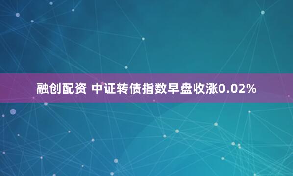 融创配资 中证转债指数早盘收涨0.02%