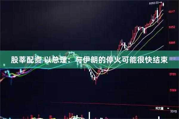 股莘配资 以总理：与伊朗的停火可能很快结束