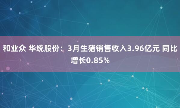 和业众 华统股份：3月生猪销售收入3.96亿元 同比增长0.85%