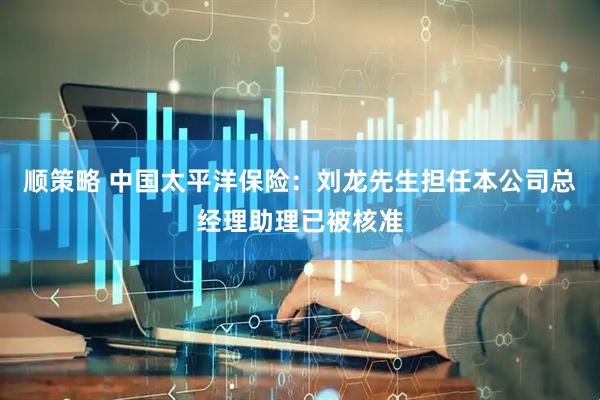 顺策略 中国太平洋保险：刘龙先生担任本公司总经理助理已被核准