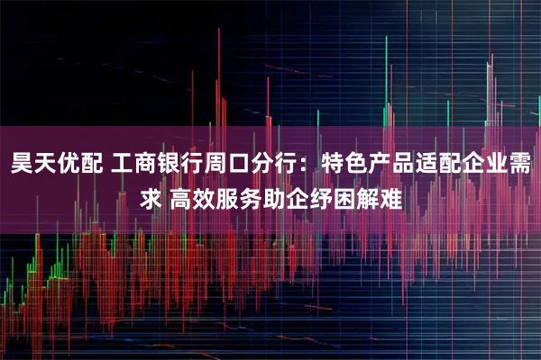 昊天优配 工商银行周口分行：特色产品适配企业需求 高效服务助企纾困解难