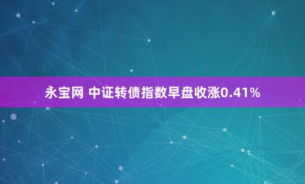 永宝网 中证转债指数早盘收涨0.41%