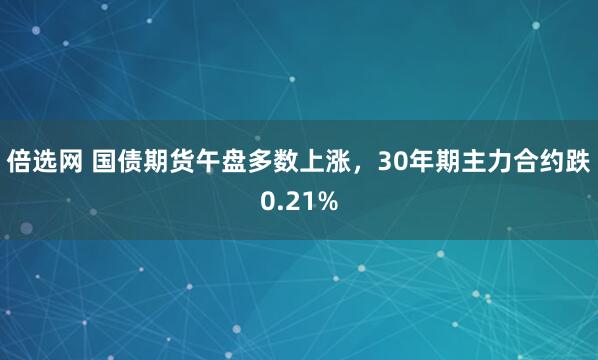 倍选网 国债期货午盘多数上涨，30年期主力合约跌0.21%