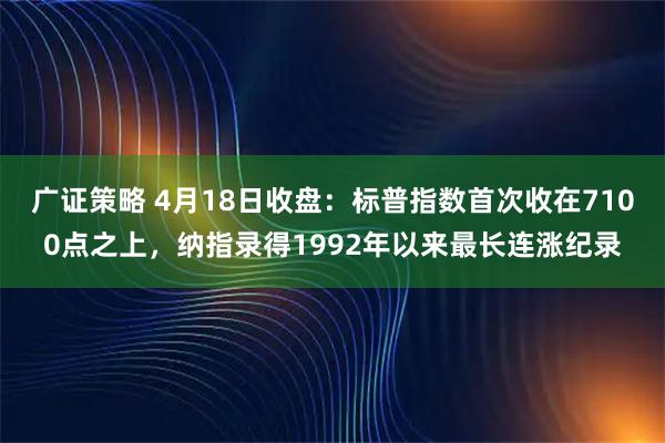 广证策略 4月18日收盘：标普指数首次收在7100点之上，纳指录得1992年以来最长连涨纪录